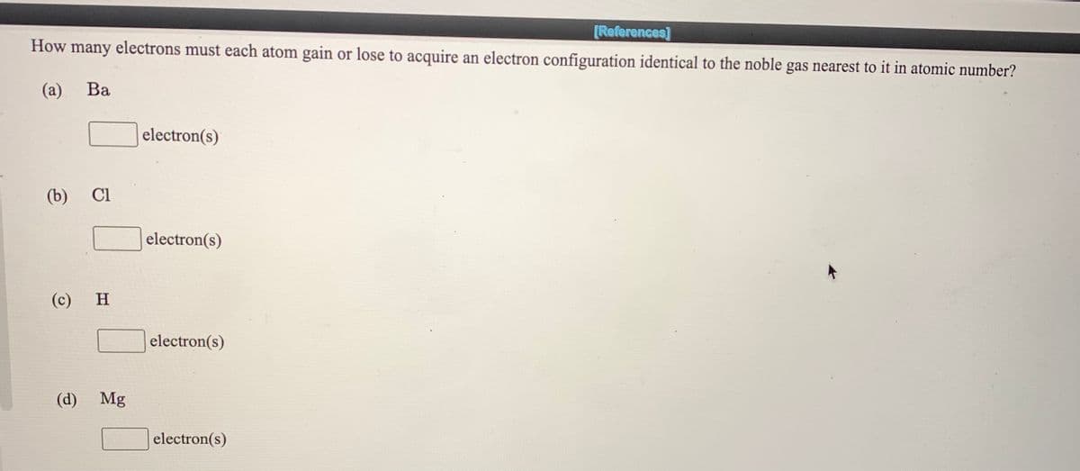 [References]
How many electrons must each atom gain or lose to acquire an electron configuration identical to the noble gas nearest to it in atomic number?
(а)
Ba
electron(s)
(b)
Cl
electron(s)
(c)
H
electron(s)
(d)
Mg
electron(s)
