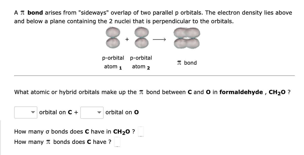 A π bond arises from "sideways" overlap of two parallel p orbitals. The electron density lies above
and below a plane containing the 2 nuclei that is perpendicular to the orbitals.
+
orbital on C+
p-orbital p-orbital
atom 1
atom
What atomic or hybrid orbitals make up the bond between C and O in formaldehyde, CH₂O ?
orbital on O
2
How many o bonds does C have in CH₂O ?
How many bonds does C have ?
π bond