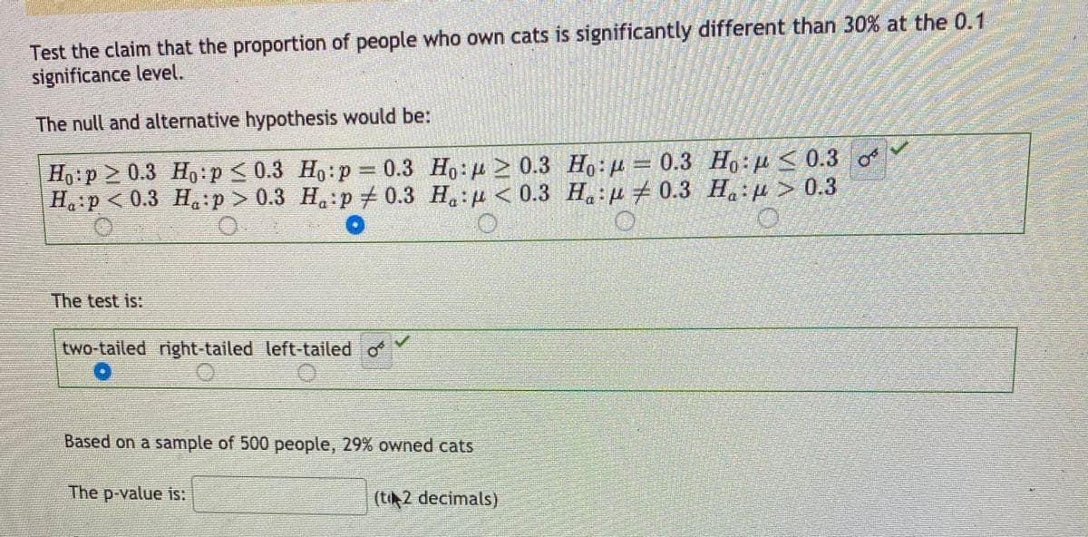 Test the claim that the proportion of people who own cats is significantly different than 30% at the 0.1
significance level.
The null and alternative hypothesis would be:
Ho:p > 0.3 Ho:p < 0.3 Ho:p = 0.3 Ho: 2 0.3 Ho:µ= 0.3 Ho:µ < 0.3
H p < 0.3 H:p > 0.3 H,:p+ 0.3 H.:p < 0.3 H:p 0.3 H,:µ > 0.3
%3D
The test is:
two-tailed right-tailed left-tailed o
Based on a sample of 500 people, 29% owned cats
The p-value is:
(ti2 decimals)
of
