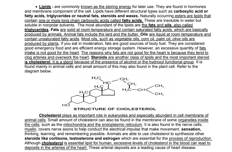 Lipids - are commonly known as the storing energy for later use. They are found in hormones
and membrane component of the cellI. Lipids have different structural types such as carboxylic acid or
fatty acids, triglycerides or neutral fats, steroids and waxes. Naturally occurring esters are lipids that
contain one or more long chain carboxylic acids called fatty acids. These are insoluble in water but
soluble in nonpolar solvents. The most abundant of the lipids are the fats and oils, also called
triglycerides. Fats are solid at room temperature and contain saturated fatty acids, which are basically
produced by animals. Animal fats include the lard and the butter. Oils are liquid at room temperature and
contain unsaturated fatty acids. Most oils, such as vegetable oils, corn oil, palm oil, olive oils are
produced by plants. If you eat in moderation, fats are good sources of body fuel. They are considered
good emergency food and are efficient energy storage system. However, an excessive quantity of fats
intake is not good for the heart. The reasons why fats are not good for the heart is because they tend to
clog arteries and overwork the heart. Steroids are another class of lipids and the most important steroid
is cholesterol. It is a sterol because of the presence of alcohol or the hydroxyl functional group. It is
found mainly in animal cells and small amount of this may also found in the plant cell. Refer to the
diagram below.
H,C
CH,
CH,
H,C-CH-
H,C
CH,
STRUCTURE OF CHOLESTEROL
Cholesterol plays as important role in eukaryotes and especially abundant in cell membrane of
animal cells. Small amount of cholesterol can also be found in the membrane of some organelles inside
the cells, such as the mitochondria and the endoplasmic reticulum. It is also found in the nerve cells,
myelin, covers nerve axons to help conduct the electrical impulse that make movement, sensation,
thinking, learning, and remembering possible. Animals are able to use cholesterol to synthesize other
steroids like cortisone, testosterone and estrogen which are essential for the process of reproduction.
Although cholesterol is essential lipid for human, excessive levels of cholesterol in the blood can lead to
deposits in the arteries of the heart. These arterial deposits are a leading cause of heart disease.
