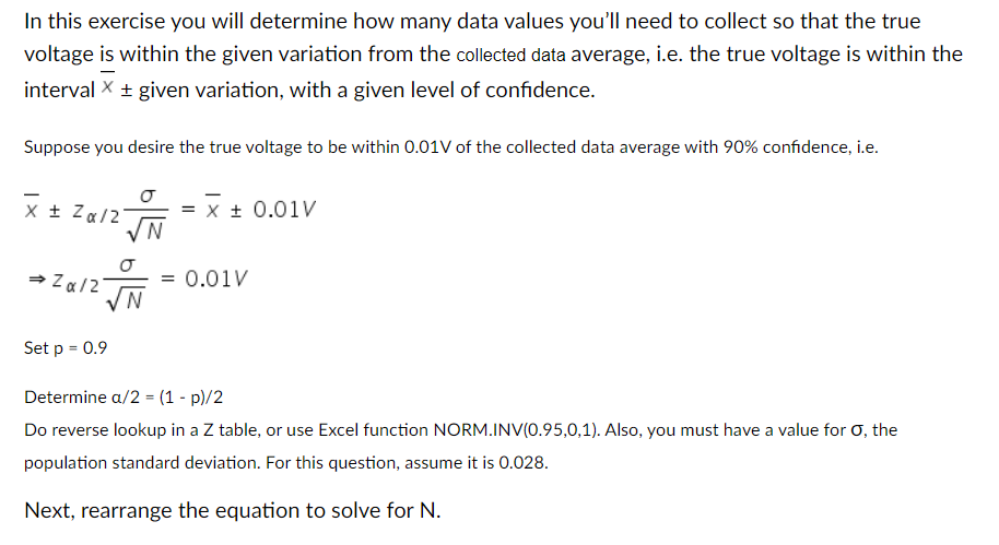 In this exercise you will determine how many data values you'll need to collect so that the true
voltage is within the given variation from the collected data average, i.e. the true voltage is within the
interval X + given variation, with a given level of confidence.
Suppose you desire the true voltage to be within 0.01V of the collected data average with 90% confidence, i.e.
X + Za/2
= x + 0.01V
N
= 0.01V
N.
Set p = 0.9
Determine a/2 = (1 - p)/2
Do reverse lookup in a Z table, or use Excel function NORM.INV(0.95,0,1). Also, you must have a value for 0, the
population standard deviation. For this question, assume it is 0.028.
Next, rearrange the equation to solve for N.
