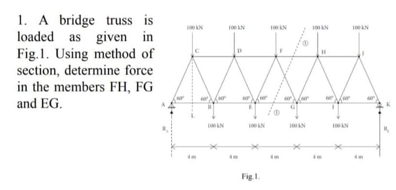 1. A bridge truss is
loaded as given in
Fig. 1. Using method of
section, determine force
in the members FH, FG
and EG.
60
100 KN
4 m
60
60
100 KN
100 KN
4m
60
60
100 KN
Fig. 1.
100 KN
4m
60⁰
60
100 KN
100 KN
60
(60
100 KN
100 KN
4 m
60