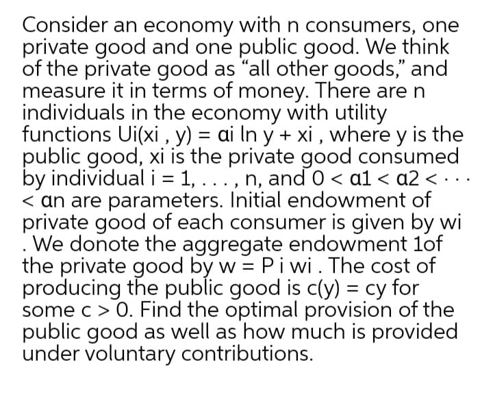 Consider an economy with n consumers, one
private good and one public good. We think
of the private good as "all other goods," and
measure it in terms of money. There aren
individuals in the economy with utility
functions Ui(xi , y) = ai In y + xi , where y is the
public good, xi is the private good consumed
by individual i = 1, . .., n, and 0 < a1 < a2 < · ..
< an are parameters. Initial endowment of
private good of each consumer is given by wi
. We donote the aggregate endowment 1of
the private good by w = Piwi. The cost of
producing the public good is c(y) = cy for
some c> 0. Find the optimal provision of the
public good as well as how much is provided
under voluntary contributions.
