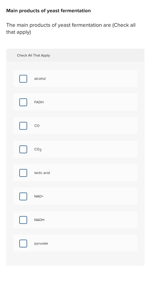 Main products of yeast fermentation
The main products of yeast fermentation are (Check all
that apply)
Check All That Apply
alcohol
FADH
CO
CO2
lactic acid
NAD+
NADH
pyruvate