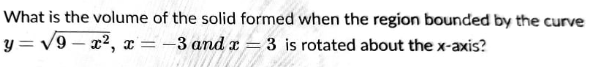 What is the volume of the solid formed when the region bounded by the curve
y = V9 – x2, x= -3 and x = 3 is rotated about the x-axis?
