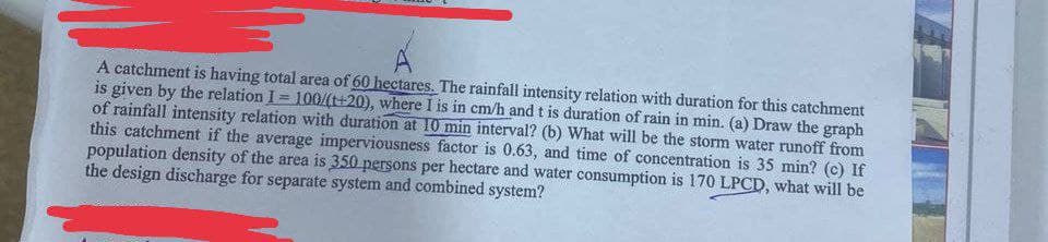 A catchment is having total area of 60 hectares. The rainfall intensity relation with duration for this catchment
is given by the relation I = 100/(t+20), where I is in cm/h and t is duration of rain in min. (a) Draw the graph
of rainfall intensity relation with duration at 10 min interval? (b) What will be the storm water runoff from
this catchment if the average imperviousness factor is 0.63, and time of concentration is 35 min? (c) If
population density of the area is 350 persons per hectare and water consumption is 170 LPCD, what will be
the design discharge for separate system and combined system?