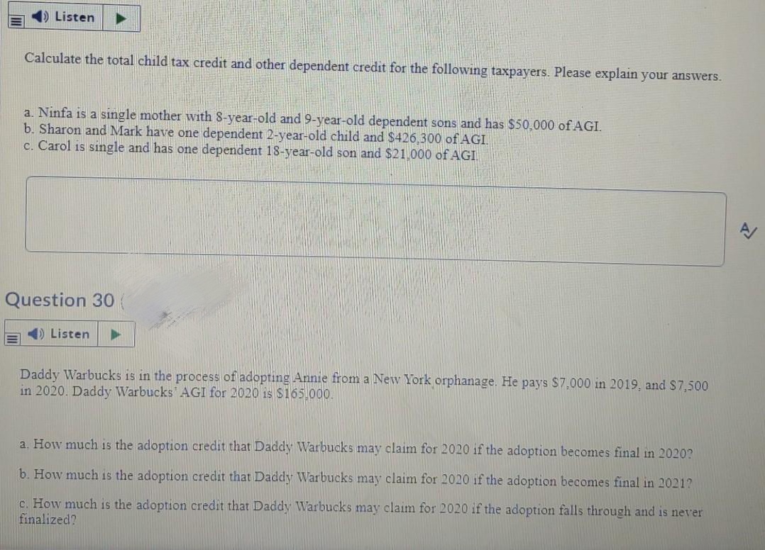 Listen
Calculate the total child tax credit and other dependent credit for the following taxpayers. Please explain your answers.
a. Ninfa is a single mother with 8-year-old and 9-year-old dependent sons and has $50,000 of AGI.
b. Sharon and Mark have one dependent 2-year-old child and $426,300 of AGI.
c. Carol is single and has one dependent 18-year-old son and $21.000 of AGI
Question 30
4) Listen
Daddy Warbucks is in the process of adopting Annie from a New York orphanage. He pays $7,000 in 2019, and S7,500
in 2020. Daddy Warbucks AGI for 2020 is S165.000.
a. How much is the adoption credit that Daddy Warbucks may claim for 2020 if the adoption becomes final in 2020?
b. How much is the adoption credit that Daddy Warbucks may claim for 2020 if the adoption becomes final in 2021?
c. How much is the adoption credit that Daddy Warbucks may claim for 2020 if the adoption falls through and is never
finalized?
