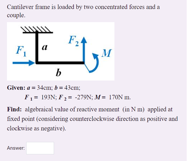 Cantilever frame is loaded by two concentrated forces and a
couple.
F2
F1
M
Given: a = 34cm; b = 43cm;
F1 = 193N; F 2 = -279N; M= 170N m.
Find: algebraical value of reactive moment (in N m) applied at
fixed point (considering counterclockwise direction as positive and
clockwise as negative).
Answer:
