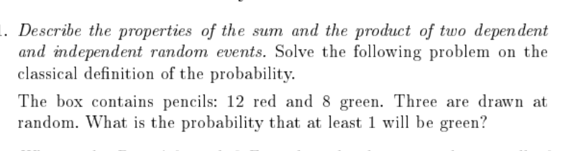 1. Describe the properties of the sum and the product of two depen dent
and independent random events. Solve the following problem on the
classical definition of the probability.
The box contains pencils: 12 red and 8 green. Three are drawn at
random. What is the probability that at least 1 will be green?
