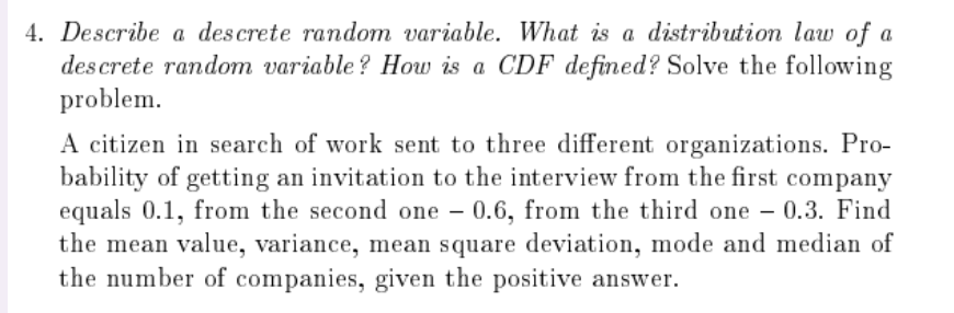 4. Describe a descrete random variable. What is a distribution lauw of a
des crete random variable ? How is a CDF defined? Solve the following
problem.
A citizen in search of work sent to three different organizations. Pro-
bability of getting an invitation to the interview from the first company
equals 0.1, from the second one – 0.6, from the third one – 0.3. Find
the mean value, variance, mean square deviation, mode and median of
the number of companies, given the positive answer.
