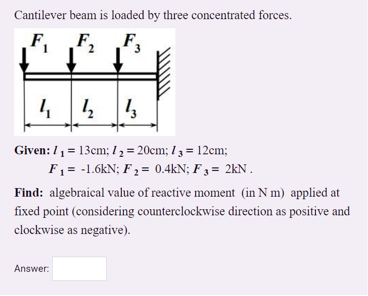 Cantilever beam is loaded by three concentrated forces.
F,
3
Given: 1 1= 13cm; l 2 = 20cm; 1 3 = 12cm;
%3D
%3D
%3D
F1 = -1.6kN; F2 = 0.4kN; F 3 = 2kN .
Find: algebraical value of reactive moment (in N m) applied at
fixed point (considering counterclockwise direction as positive and
clockwise as negative).
Answer:
