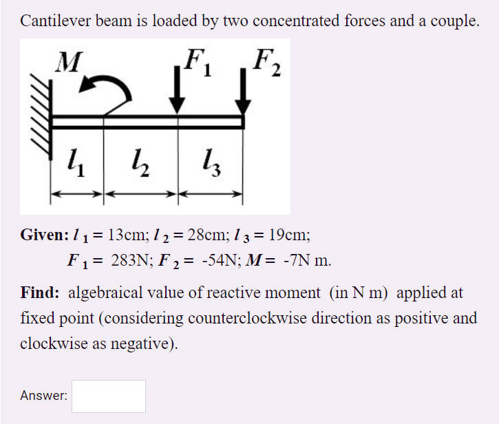 Cantilever beam is loaded by two concentrated forces and a couple.
F2
M
4 4 1,
Given: 11= 13cm; l 2 = 28cm; 13 = 19cm;
F1 = 283N; F 2 = -54N; M= -7N m.
Find: algebraical value of reactive moment (in N m) applied at
fixed point (considering counterclockwise direction as positive and
clockwise as negative).
Answer:
