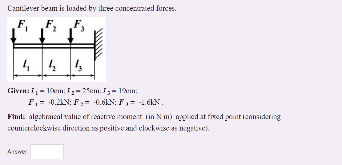 Cantilever beam is loaded by three concentrated forces.
F,
1
Given: 11= 1Ocm; 1 2 = 25cm; 1 3 = 19cm;
F1 = -0.2kN; F , = -0.6kN; F 3 = -1.6kN .
Find: algebraical value of reactive moment (in N m) applied at fixed point (considering
counterclockwise direction as positive and clockwise as negative).
Answer:
