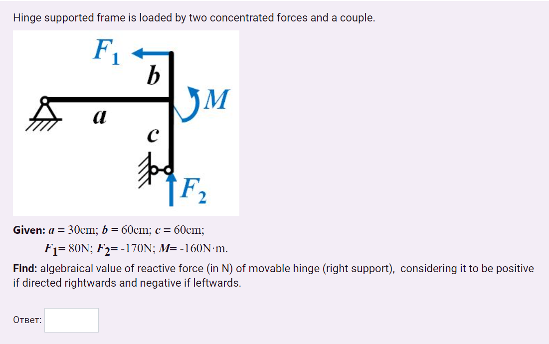 Hinge supported frame is loaded by two concentrated forces and a couple.
F1
b
a
[F2
Given: a = 30cm; b = 60cm; c= 60cm;
F1= 80N; F2= -170N; M= -160N•m.
Find: algebraical value of reactive force (in N) of movable hinge (right support), considering it to be positive
if directed rightwards and negative if leftwards.
Ответ:
