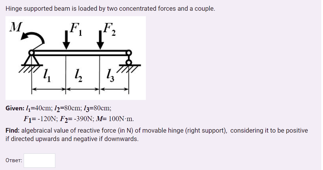 Hinge supported beam is loaded by two concentrated forces and a couple.
M
F.
F,
Given: 4=40cm; 2=80cm; l3=80cm;
F1= -120N; F2= -390N; M= 100N·m.
Find: algebraical value of reactive force (in N) of movable hinge (right support), considering it to be positive
if directed upwards and negative if downwards.
Ответ:
