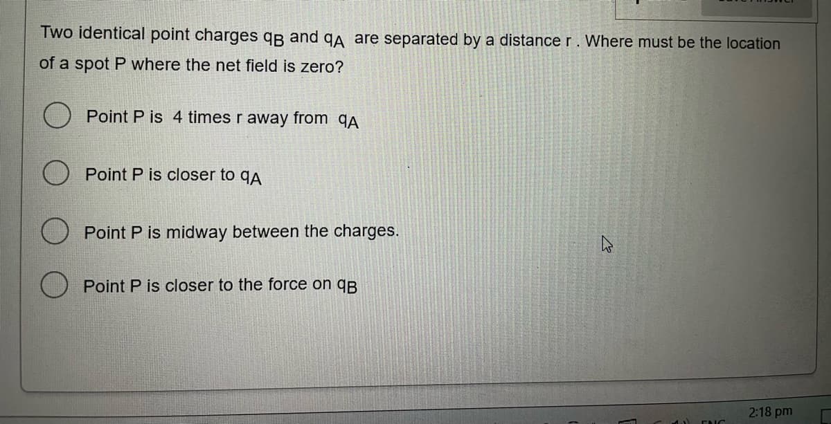 Two identical point charges qg and qA are separated by a distance r. Where must be the location
of a spot P where the net field is zero?
Point P is 4 times r away from qA
O Point P is closer to qA
Point P is midway between the charges.
Point P is closer to the force on qB
2:18 pm
ENC
