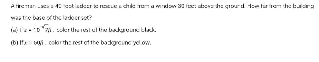 A fireman uses a 40 foot ladder to rescue a child from a window 30 feet above the ground. How far from the building
was the base of the ladder set?
(a) If x = 10 7ft. color the rest of the background black.
(b) Ifx 50ft. color the rest of the background yellow.