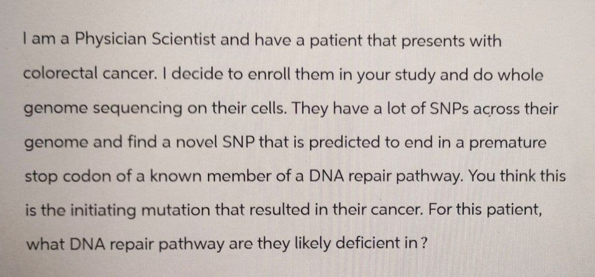I am a Physician Scientist and have a patient that presents with
colorectal cancer. I decide to enroll them in your study and do whole
genome sequencing on their cells. They have a lot of SNPs across their
genome and find a novel SNP that is predicted to end in a premature
stop codon of a known member of a DNA repair pathway. You think this
is the initiating mutation that resulted in their cancer. For this patient,
what DNA repair pathway are they likely deficient in?