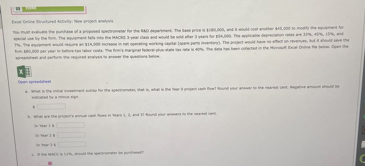 目
video
Excel Online Structured Activity: New project analysis
You must evaluate the purchase of a proposed spectrometer for the R&D department. The base price is $180,000, and it would cost another $45,000 to modify the equipment for
special use by the firm. The equipment falls into the MACRS 3-year class and would be sold after 3 years for $54,000. The applicable depreciation rates are 33%, 45%, 15%, and
7%. The equipment would require an $14,000 increase in net operating working capital (spare parts inventory). The project would have no effect on revenues, but it should save the
firm $80,000 per year in before-tax labor costs. The firm's marginal federal-plus-state tax rate is 40%. The data has been collected in the Microsoft Excel Online file below. Open the
spreadsheet and perform the required analysis to answer the questions below.
X
Open spreadsheet
a. What is the initial investment outlay for the spectrometer, that is, what is the Year 0 project cash flow? Round your answer to the nearest cent. Negative amount should be
indicated by a minus sign.
$
b. What are the project's annual cash flows in Years 1, 2, and 3? Round your answers to the nearest cent.
In Year 1 $
In Year 2 $
In Year 3 $
c. If the WACC is 11%, should the spectrometer be purchased?
В
C