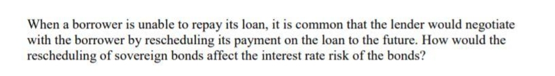 When a borrower is unable to repay its loan, it is common that the lender would negotiate
with the borrower by rescheduling its payment on the loan to the future. How would the
rescheduling of sovereign bonds affect the interest rate risk of the bonds?
