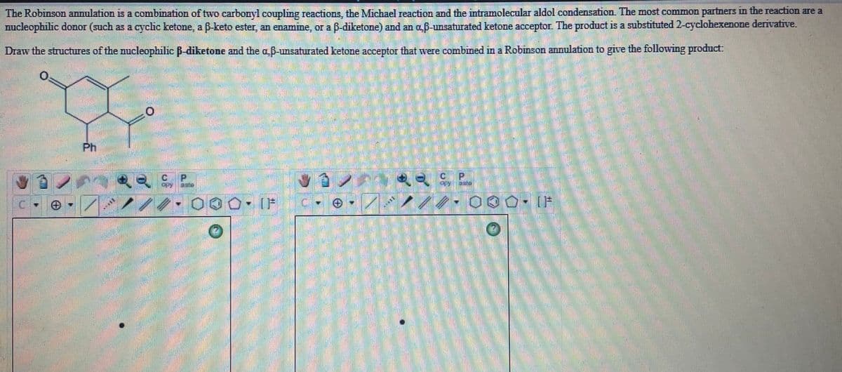 The Robinson annulation is a combination of two carbonyl coupling reactions, the Michael reaction and the intramolecular aldol condensation. The most common partners in the reaction are a
nucleophilic donor (such as a cyclic ketone, a ß-keto ester, an enamine, or a 6-diketone) and an a 6-unsaturated ketone acceptor The product is a substituted 2-cyclohexenone derivative.
Draw the structures of the nucleophilic B-diketone and the a B-unsaturated ketone acceptor that wvere combined in a Robinson annulation to give the following product:
Ph
C P
000- IF
