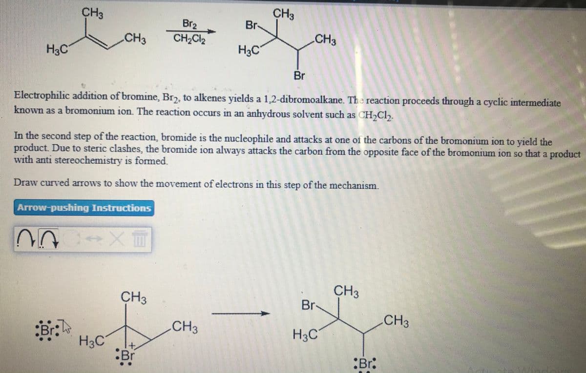 CH3
Br
CH3
Br2
CH2CI2
CH3
CH3
H3C
H3C
Br
Electrophilic addition of bromine, Br7, to alkenes yields a 1,2-dibromoalkane. The reaction proceeds through a cyclic intermediate
known as a bromonium ion. The reaction occurs in an anhydrous solvent such as CH,Cl,.
In the second step of the reaction, bromide is the nucleophile and attacks at one of the carbons of the bromonium ion to yield the
product. Due to steric clashes, the bromide ion always attacks the carbon from the opposite face of the bromonium ion so that a product
with anti stereochemistry is formed.
15
Draw curved arrows to show the movement of electrons in this step of the mechanism.
Arrow-pushing Instructions
CH3
Br
CH3
CH3
:Br:
CH3
H3C
H3C
:Br
:Br:
