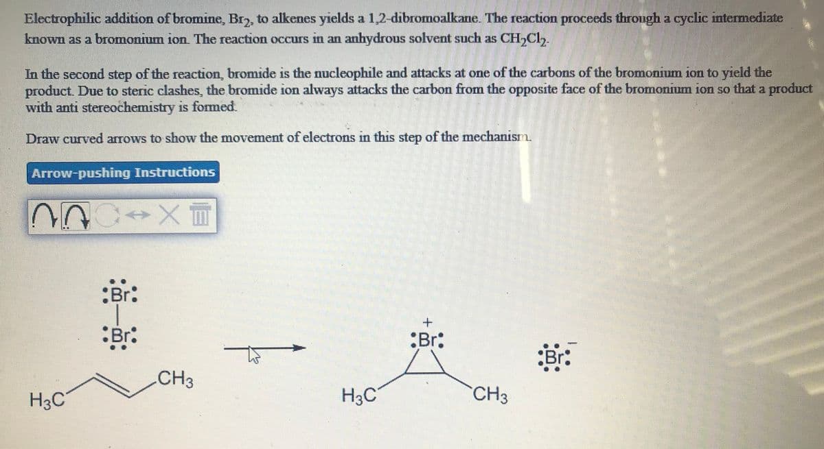 Electrophilic addition of bromine Br,, to alkenes yields a 1,2-dibromoalkane. The reaction proceeds through a cyclic intermediate
known as a bromonium ion. The reaction occurs in an anhydrous solvent such as CH,Cl,
In the second step of the reaction, bromide is the nucleophile and attacks at one of the carbons of the bromonium ion to yield the
product. Due to steric clashes, the bromide ion always attacks the carbon from the opposite face of the bromonium ion so that a product
with anti stereochemistry is formed.
1S
Draw curved arrows to show the movement of electrons in this step of the mechanism.
Arrow-pushing Instructions
:Br:
:Br:
:Br:
CH3
H3C
H3C
CH3
