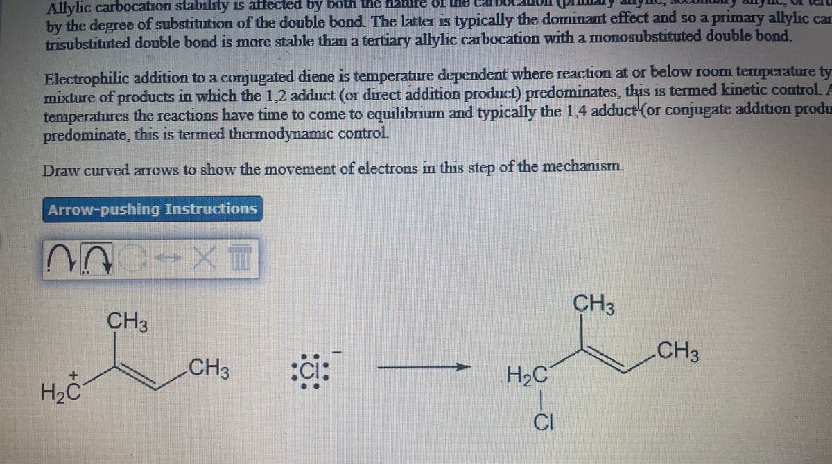 Allylic carbocation stability is atfected by both the naure of u Cal
by the degree of substitution of the double bond The latter is typically the dominant effect and so a primary allylic car
trisubstituted double bond is more stable than a tertiary allylic carbocation with a monosubstituted double bond.
Electrophilic addition to a conjugated diene is temperature dependent where reaction at or below room temperature ty
mixture of products in which the 1,2 adduct (or direct addition product) predominates, this is termed kinetic control A
temperatures the reactions have time to come to equilibrium and typically the 1,4 adduct (or conjugate addition produ
predominate, this is termed thermodynamic control.
Draw curved arrows to show the movement of electrons in this step of the mechanism.
Arrow-pushing Instructions
CH3
CH3
CH3
CH3
H2C
H2C
CI
