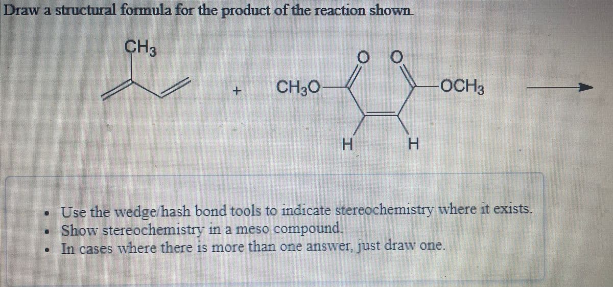 Draw a structural formula for the product of the reaction shown
CH3
+.
CH3O
OCH3
H
H.
Use the wedge hash bond tools to indicate stereochemistry where it exists.
• Show stereochemistry in a meso compound.
In cases where there is more than one answer, ust draw one.
