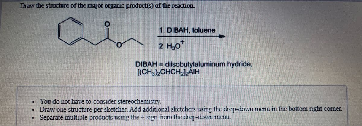 Draw the structure of the major organic product(s) of the reaction.
1. DIBAH, toluene
2. H3o
DIBAH = diisobutylaluminum hydride,
[(CH32CHCH22AIH
You do not have to consider stereochemistry.
Draw one structure per sketcher. Add additional sketchers using the drop-down menu in the bottom right corne.
Separate multiple products using the + sign from the drop-down menu.
