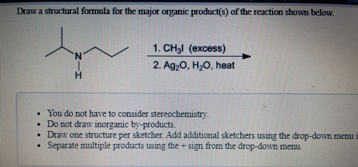 Draw a structural formula for the major organic product(s) of the reaction shown below.
1. CH3 (ехcess)
N
2. Ag2O, H,O, heat
H.
You do not have to consider stereochemistry.
•Do not draw inorganic by-products
Draw one structure per sketcher. Add additional sketchers using the drop-down menu i
Separate multiple products using the + sign from the drop-down menu.
