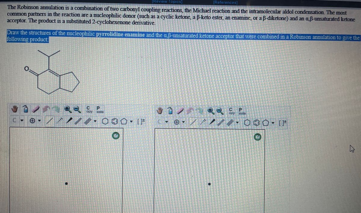 Review Topics
[References]
The Robinson annulation is a combination of two carbonyl coupling reactions, the Michael reaction and the intramolecular aldol condensation The most
common partners in the reaction are a nucleophilic donor (such as a cyclic ketone, a Bketo ester, an enamine, or a B-diketone) and an a,B-unsaturated ketone
acceptor. The product is a substituted 2-cyclohexenone derivative.
Draw the structures of the nucleophilic pyrrolidine enamine and the aB-unsaturated ketone acceptor that were combined in a Robinson annulation to give the
following product:
ョン
ノ 000- IF
