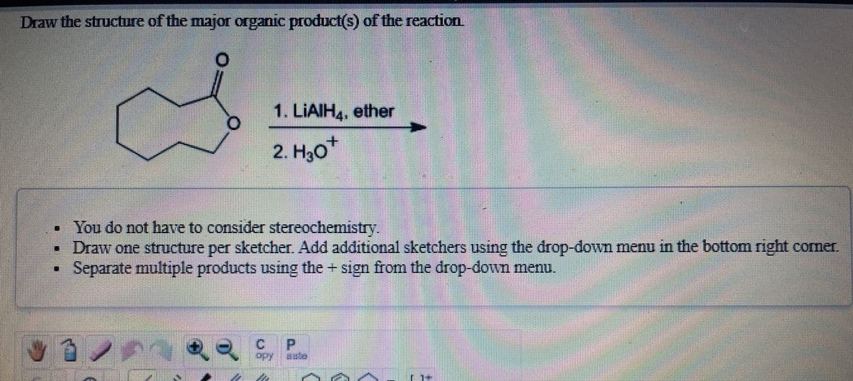 Draw the structure of the major organic product(s) of the reaction
1. LIAIH, ether
2. H30*
You do not have to consider stereochemistry.
• Draw one structure per sketcher. Add additional sketchers using the drop-down menu in the bottom right comer.
Separate multiple products using the + sign from the drop-down menu.
P.
aste
