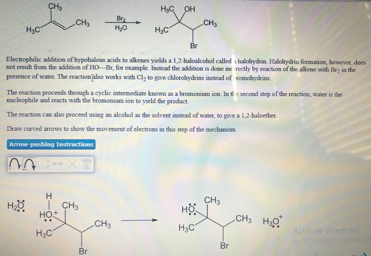 CH3
H3C OH
Br2
H20
CH3
CH3
H3C
H3C
Br
Electrophilic addition of hypohalous acids to alkenes yields a 1,2-haloalcohol called i halohydrin. Halohydrin formation, however, does
not result from the addition of HO-Br, for example. Instead the addition is done inc rectly by reaction of the alkene with Br, in the
presence of water. The reaction also works with Cl, to give chlorohydrins instead of romohydrins.
The reaction proceeds through a cyclic intermediate known as a bromonium ion In th e second step of the reaction, water is the
nucleophile and reacts with the bromonium ion to yield the product.
The reaction can also proceed using an alcohol as the solvent instead of water, to give a 1,2-haloether.
Draw curved arrows to show the movement of electrons in this step of the mechanism.
Arrow-pushing Instructions
H.
| CH3
HOt
CH3
HỘ
CH3 H3Q
CH3
H3C
H3C
Activate Windows
Go to Settings to actuate W
Br
Br
