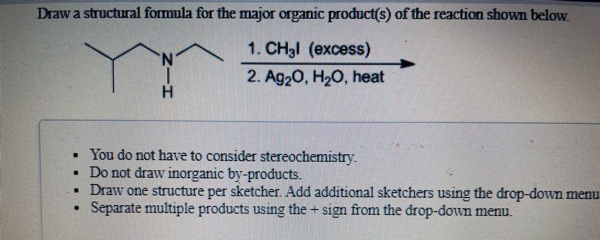 Draw a structural formula for the major organic product(s) of the reaction shown below.
1. CH3l (excess)
2. Ag,0, H,O, heat
H.
• You do not have to consider stereochemistry
• Do not draw inorganic by-products.
•Draw one structure per sketcher. Add additional sketchers using the drop-down menu
Separate multiple products using the + sign from the drop-down menu.
Nー工
