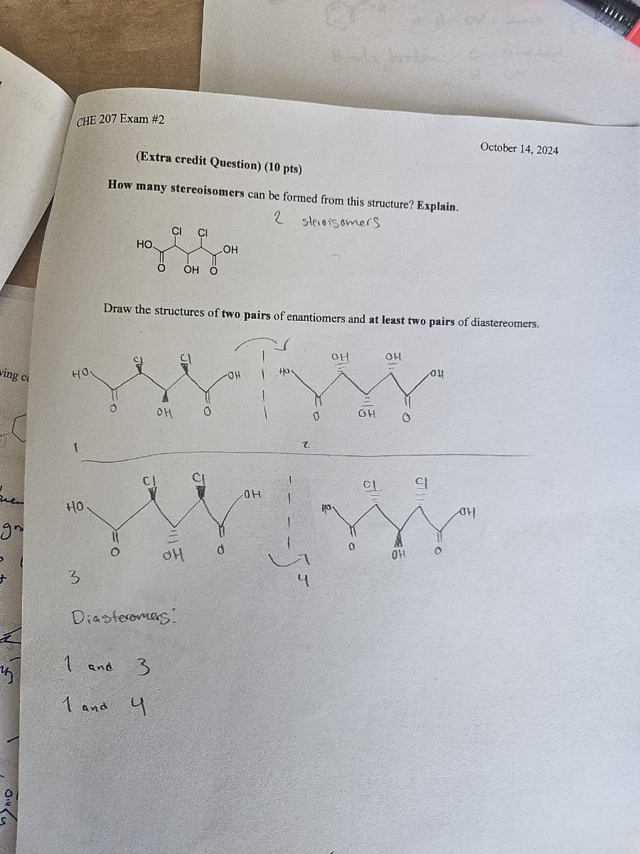 ving c
CHE 207 Exam #2
(Extra credit Question) (10 pts)
How many stereoisomers can be formed from this structure? Explain.
HO
1
HO
2 starsomers
CI CI
HO.
LOH
OH O
October 14, 2024
Draw the structures of two pairs of enantiomers and at least two pairs of diastereomers.
он
0
OH
d
gr
+
3
Diasteromers
1 and
1 and.
3
4
OH
OH
140.
2
он
он
он
0
OH
0
CL
q
T
OH
4
0
OH