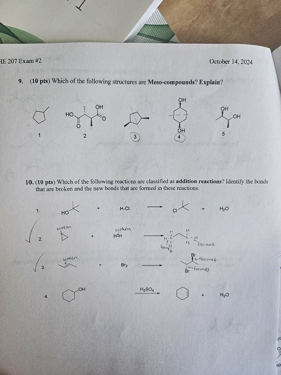 HE 207 Exam #2
October 14, 2024
9. (10 pts) Which of the following structures are Meso-compounds? Explain?
1
OH
HO.
OH
OH
LOH
OH
5
2
3
4
10. (10 pts) Which of the following reactions are classified as addition reactions? Identify the bonds
that are broken and the new bonds that are formed in these reactions.
1.
HO
2.
broken
H-CI
+
H₂O
CI
bioken
H
H-H
H Formed
formed
Br
formet
Br
formed
3.
boken
Br2
4.
LOH
H2SO4
H₂O
20
N