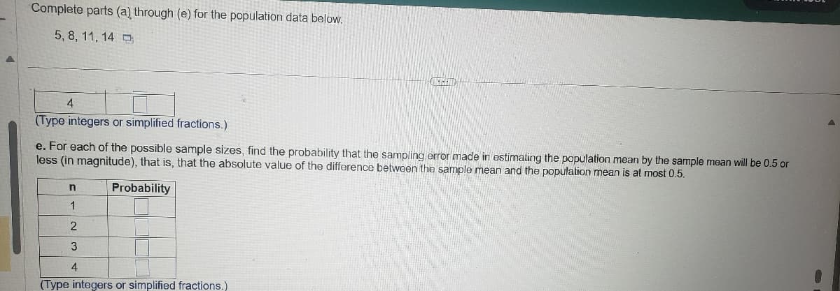 Complete parts (a) through (e) for the population data below.
5,8, 11, 14
4
(Type integers or simplified fractions.)
e. For each of the possible sample sizes, find the probability that the sampling error made in estimating the population mean by the sample mean will be 0.5 or
less (in magnitude), that is, that the absolute value of the difference between the sample mean and the population mean is at most 0.5.
n
Probability
1
2
3
4
(Type integers or simplified fractions.)