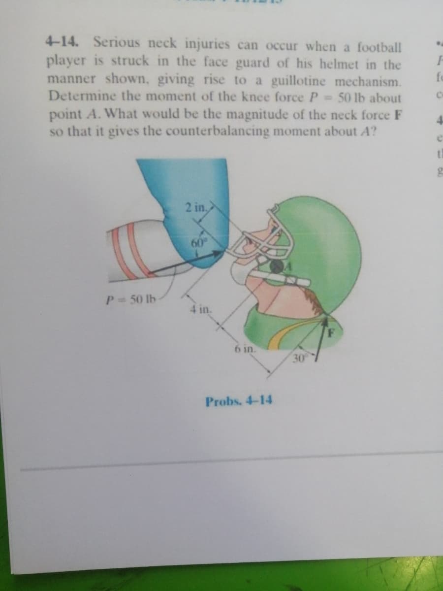 4-14. Serious neck injuries can occur when a football
player is struck in the face guard of his helmet in the
manner shown, giving rise to a guillotine mechanism.
Determine the moment of the knee force P
fo
- 50 lb about
point A. What would be the magnitude of the neck force F
so that it gives the counterbalancing moment about A?
4-
2 in.
60
P 50 lb
6 in.
30
Probs. 4-14
