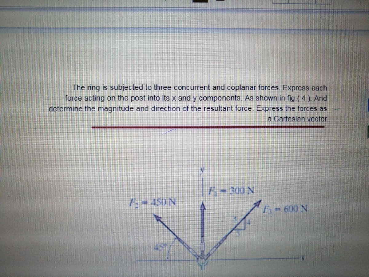 The ring is subjected to three concurrent and coplanar forces. Express each
force acting on the post into its x and y components. As shown in fig ( 4 ). And
determine the magnitude and direction of the resultant force. Express the forces as
a Cartesian vector
= 300 N
F-450 N
F= 600 N
