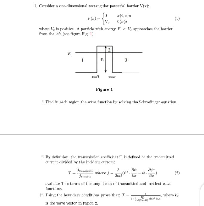 1. Consider a one-dimensional rectangular potential barrier V(x):
z(0, r)a
0(r(a
V(x) -
(1)
where Vo is positive. A particle with energy E < V, approaches the barrier
from the left (see figure Fig. 1).
2
E
1
3
x=0
x=a
Figure 1
i Find in each region the wave function by solving the Schrodinger equation.
ii By definition, the transmission coefficient T is defined as the transmitted
current divided by the incident current:
T- İranamtted
Jimetdent
where j
2mi
(2)
evaluate T in terms of the amplitudes of transmitted and incident wave
functions.
iii Using the boundary conditions prove that: T =
where k2
1+E Ninh? kga
is the wave vector in region 2.
