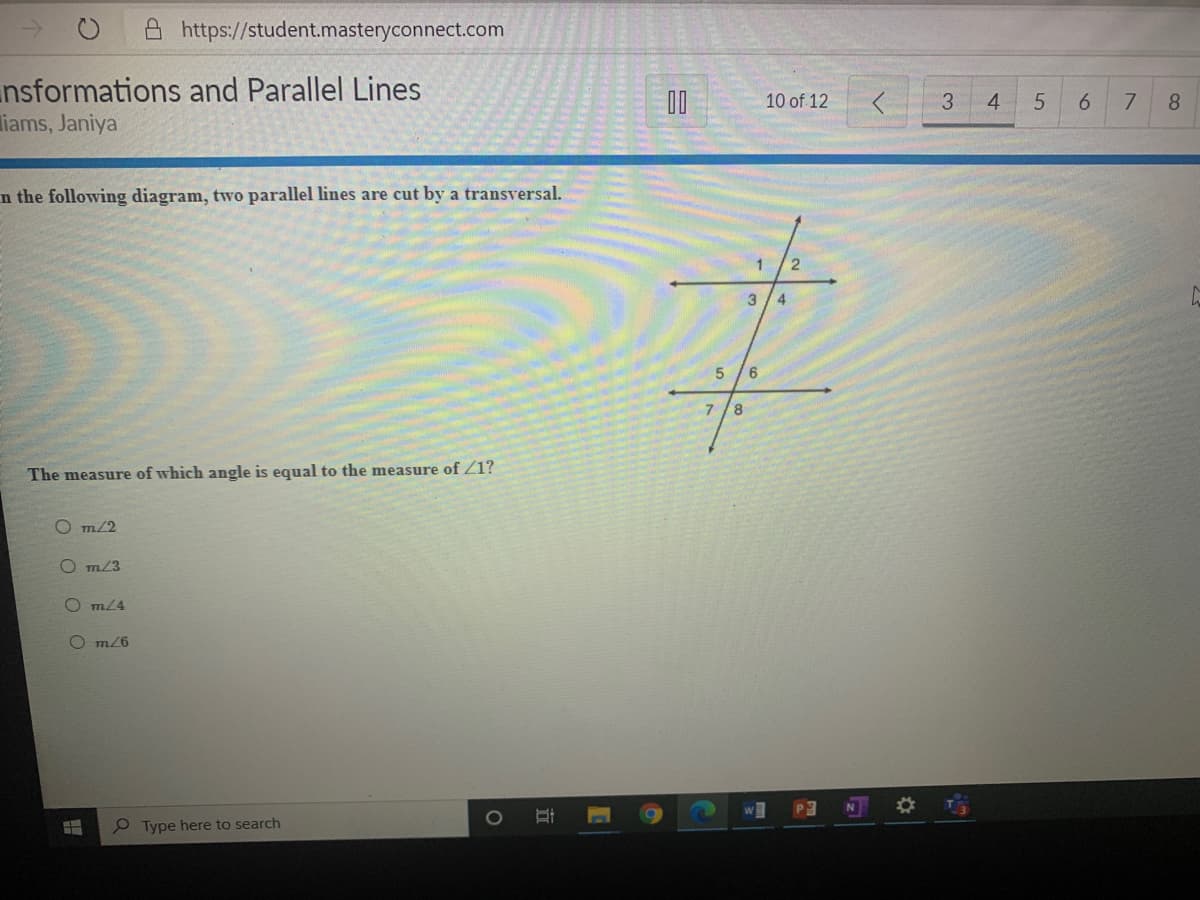 A https://student.masteryconnect.com
nsformations and Parallel Lines
iams, Janiya
00
10 of 12
3
4
6.
7.
8
n the following diagram, two parallel lines are cut by a transversal.
1
3
4
6.
8.
The measure of which angle is equal to the measure of Z1?
O m/2
O m/3
m24
O m/6
P
e Type here to search
立
