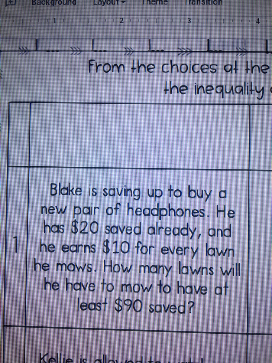 Backgroun
Theme
Transitio
2.
%3D
排
>>
From the choices at the
the inequality
Blake is saving up to buy a
new pair of headphones. He
has $20 saved already, and
1| he earns $10 for every lawn
he mows. How many lawns will
he have to mow to have at
least $90 saved?
Kellie is alorod t
