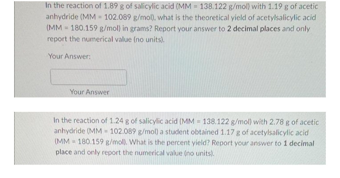 In the reaction of 1.89 g of salicylic acid (MM = 138.122 g/mol) with 1.19 g of acetic
anhydride (MM = 102.089 g/mol), what is the theoretical yield of acetylsalicylic acid
(MM 180.159 g/mol) in grams? Report your answer to 2 decimal places and only
report the numerical value (no units).
Your Answer:
Your Answer
In the reaction of 1.24 g of salicylic acid (MM = 138.122 g/mol) with 2.78 g of acetic
anhydride (MM 102.089 g/mol) a student obtained 1.17 g of acetylsalicylic acid
(MM 180.159 g/mol). What is the percent yield? Report your answer to 1 decimal
place and only report the numerical value (no units).