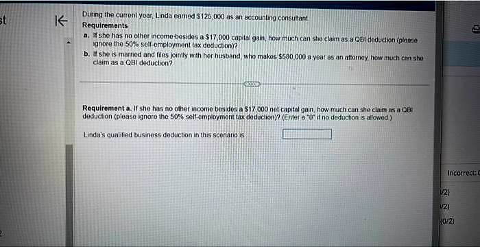 st
K
During the current year, Linda earned $125,000 as an accounting consultant
Requirements
a. If she has no other income-besides a $17,000 capital gain, how much can she claim as a QB1 deduction (please
ignore the 50% self-employment tax deduction)?.
b. If she is married and files jointly with her husband, who makes $580,000 a year as an attorney, how much can sho
claim as a QBI deduction?
<>
Requirement a. If she has no other income besides a 517.000 net capital gain, how much can she claim as a QBI
deduction (please ignore the 50% self-employment tax deduction)? (Enter a "0" if no deduction is allowed)
Linda's qualified business deduction in this scenario is
Incorrect: C
(1/2)
1/2)
(0/2)