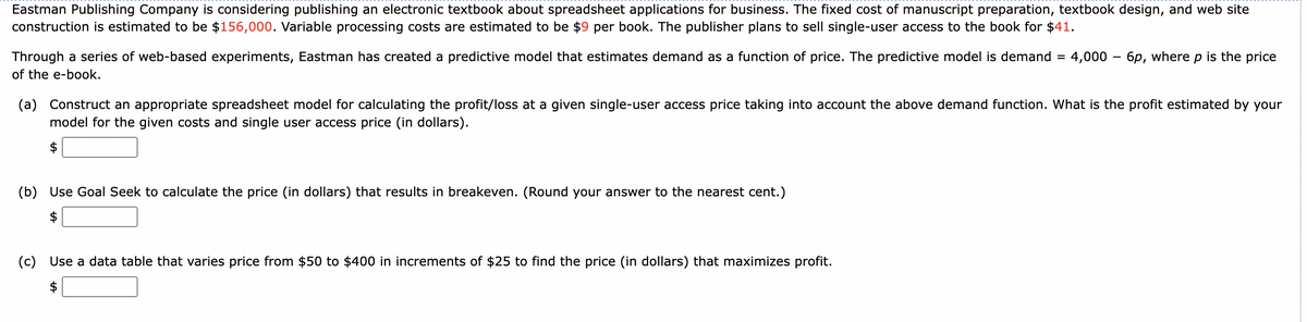 Eastman Publishing Company is considering publishing an electronic textbook about spreadsheet applications for business. The fixed cost of manuscript preparation, textbook design, and web site
construction is estimated to be $156,000. Variable processing costs are estimated to be $9 per book. The publisher plans to sell single-user access to the book for $41.
Through a series of web-based experiments, Eastman has created a predictive model that estimates demand as a function of price. The predictive model is demand
of the e-book.
(b) Use Goal Seek to calculate the price (in dollars) that results in breakeven. (Round your answer to the nearest cent.)
=
(a) Construct an appropriate spreadsheet model for calculating the profit/loss at a given single-user access price taking into account the above demand function. What is the profit estimated by your
model for the given costs and single user access price (in dollars).
(c) Use a data table that varies price from $50 to $400 in increments of $25 to find the price (in dollars) that maximizes profit.
$
4,000 6p, where p is the price