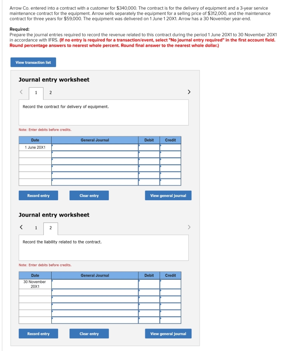 Arrow Co. entered into a contract with a customer for $340,000. The contract is for the delivery of equipment and a 3-year service
maintenance contract for the equipment. Arrow sells separately the equipment for a selling price of $312,000, and the maintenance
contract for three years for $59,000. The equipment was delivered on 1 June 1 20X1. Arrow has a 30 November year-end.
Required:
Prepare the journal entries required to record the revenue related to this contract during the period 1 June 20X1 to 30 November 20X1
in accordance with IFRS. (If no entry is required for a transaction/event, select "No journal entry required" in the first account field.
Round percentage answers to nearest whole percent. Round final answer to the nearest whole dollar.)
View transaction list
Journal entry worksheet
<
1
Record the contract for delivery of equipment.
2
Note: Enter debits before credits.
Date
1 June 20X1
Record entry
Journal entry worksheet
< 1
2
Date
30 November
20X1
Note: Enter debits before credits.
General Journal
Record the liability related to the contract.
Clear entry
Record entry
General Journal
Clear entry
Debit
Credit
View general journal
Debit
Credit
View general journal
>