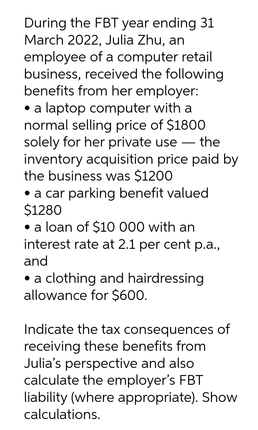 During the FBT year ending 31
March 2022, Julia Zhu, an
employee of a computer retail
business, received the following
benefits from her employer:
• a laptop computer with a
normal selling price of $1800
solely for her private use — the
-
inventory acquisition price paid by
the business was $1200
• a car parking benefit valued
$1280
• a loan of $10 000 with an
interest rate at 2.1 per cent p.a.,
and
• a clothing and hairdressing
allowance for $600.
Indicate the tax consequences of
receiving these benefits from
Julia's perspective and also
calculate the employer's FBT
liability (where appropriate). Show
calculations.