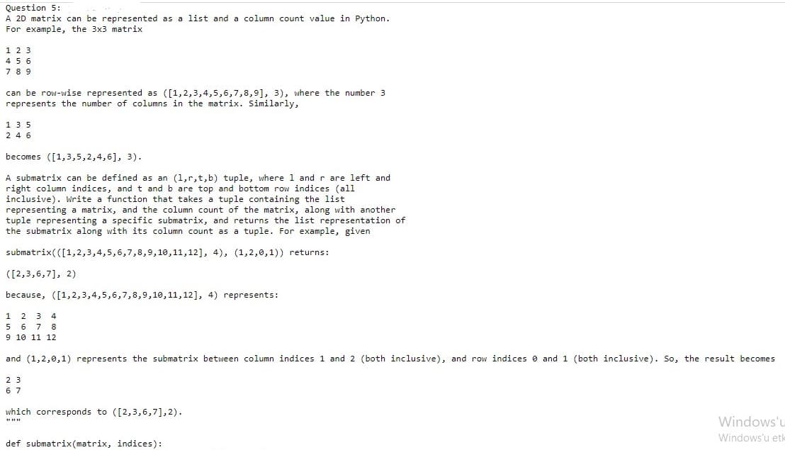 Question 5:
A 2D matrix can be represented as a list and a column count value in Python.
For example, the 3x3 matrix
1 2 3
45 6
7 8 9
can be row-wise represented as ([1,2,3,4,5,6,7,8,9], 3), where the number 3
represents the number of columns in the matrix. Similarly,
135
2 4 6
becomes ([1,3,5,2,4,6], 3).
A submatrix can be defined as an (1,r,t,b) tuple, where 1 and r are left and
right column indices, andt and b are top and bottom row indices (all
inclusive). Write
representing a matrix, and the column count of the matrix, along with another
tuple representing a specific submatrix, and returns the list representation of
the submatrix along with its column count as a tuple. For example, given
function that takes a tuple containing the list
submatrix(([1,2,3,4,5,6,7,8,9,10,11,12], 4), (1,2,0,1)) returns:
([2,3,6,7], 2)
because, ([1,2,3,4,5,6,7,8,9,10,11,12], 4) represents:
1 2 3 4
5 6 7 8
9 10 11 12
and (1,2,0,1) represents the submatrix between column indices 1 and 2 (both inclusive), and row indices 0 and 1 (both inclusive). So, the result becomes
2 3
6 7
which corresponds to ([2,3,6,7],2).
Windows'u
Windows'u et-
def submatrix(matrix, indices):
