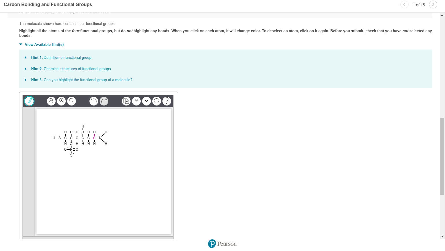 Carbon Bonding and Functional Groups
1 of 15
The molecule shown here contains four functional groups.
Highlight all the atoms of the four functional groups, but do not highlight any bonds. When you click on each atom, it will change color. To deselect an atom, click on it again. Before you submit, check that you have not selected any
bonds
View Available Hint(s)
Hint 1. Definition of functional group
Hint 2. Chemical structures of functional groups
Hint 3. Can you highlight the functional group of a molecule?
V
H-S-
P Pearson
